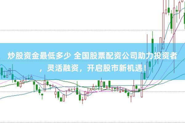 炒股资金最低多少 全国股票配资公司助力投资者，灵活融资，开启股市新机遇！