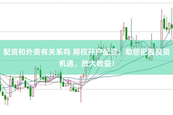 配资和外资有关系吗 期权开户配资：助您把握投资机遇，放大收益！