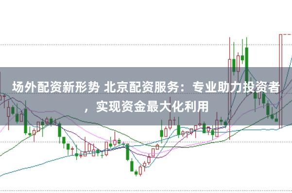 场外配资新形势 北京配资服务：专业助力投资者，实现资金最大化利用