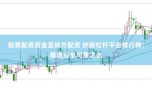 股票配资资金至杨方配资 炒股杠杆平台排行榜：精选安全可靠之选