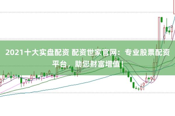 2021十大实盘配资 配资世家官网：专业股票配资平台，助您财富增值！