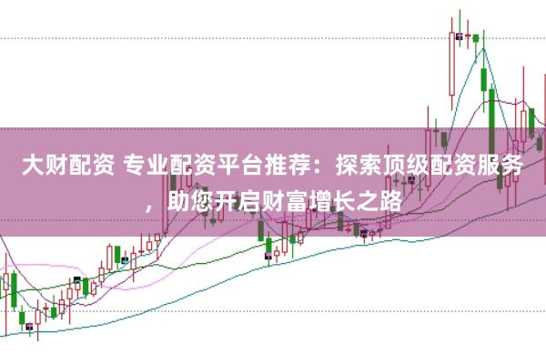 大财配资 专业配资平台推荐：探索顶级配资服务，助您开启财富增长之路
