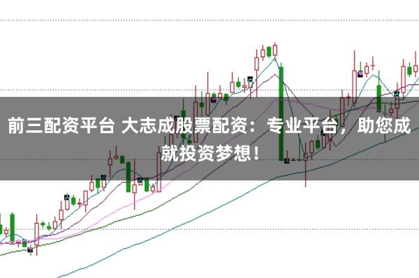 前三配资平台 大志成股票配资：专业平台，助您成就投资梦想！