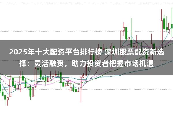 2025年十大配资平台排行榜 深圳股票配资新选择：灵活融资，助力投资者把握市场机遇