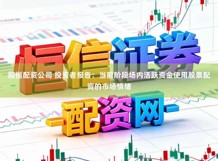 股指配资公司 投资者报告：当前阶段场内活跃资金使用股票配资的市场情绪