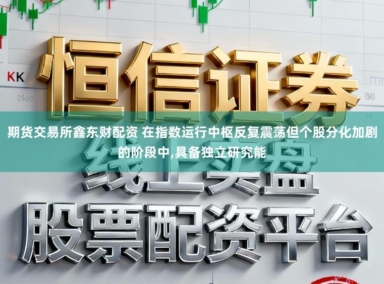 期货交易所鑫东财配资 在指数运行中枢反复震荡但个股分化加剧的阶段中,具备独立研究能
