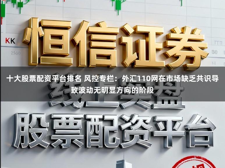 十大股票配资平台排名 风控专栏：外汇110网在市场缺乏共识导致波动无明显方向的阶段