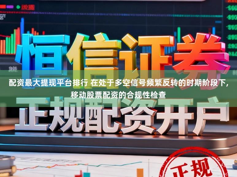 配资最大提现平台排行 在处于多空信号频繁反转的时期阶段下,移动股票配资的合规性检查