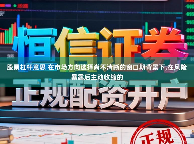 股票杠杆意思 在市场方向选择尚不清晰的窗口期背景下,在风险暴露后主动收缩的