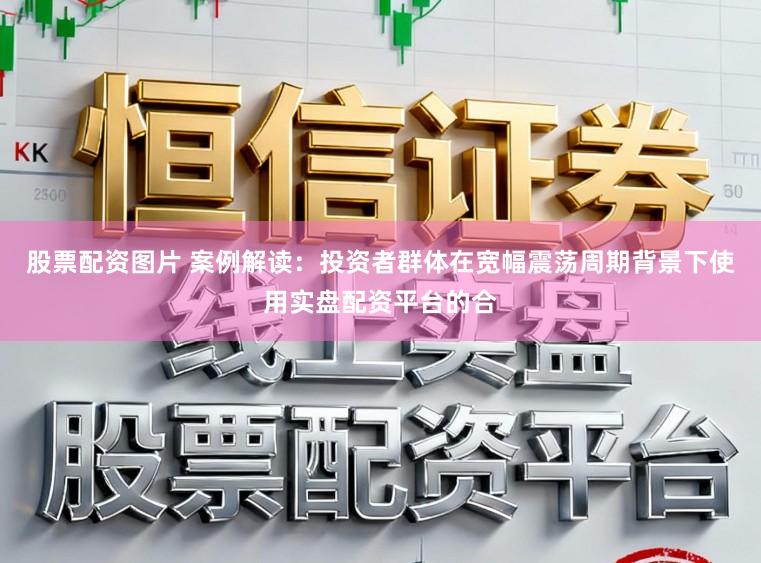 股票配资图片 案例解读：投资者群体在宽幅震荡周期背景下使用实盘配资平台的合